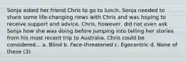 Sonja asked her friend Chris to go to lunch. Sonja needed to share some life-changing news with Chris and was hoping to receive support and advice. Chris, however, did not even ask Sonja how she was doing before jumping into telling her stories from his most recent trip to Australia. Chris could be considered... a. Blind b. Face-threatened c. Egocentric d. None of these (3)