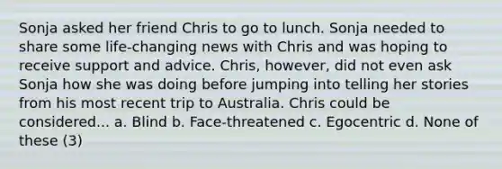 Sonja asked her friend Chris to go to lunch. Sonja needed to share some life-changing news with Chris and was hoping to receive support and advice. Chris, however, did not even ask Sonja how she was doing before jumping into telling her stories from his most recent trip to Australia. Chris could be considered... a. Blind b. Face-threatened c. Egocentric d. None of these (3)