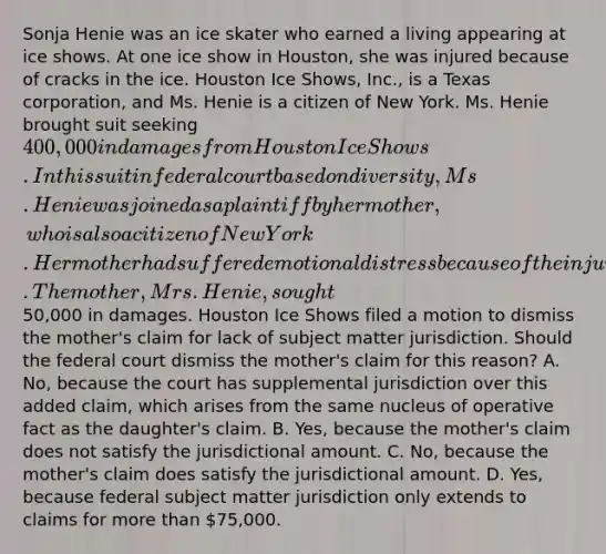 Sonja Henie was an ice skater who earned a living appearing at ice shows. At one ice show in Houston, she was injured because of cracks in the ice. Houston Ice Shows, Inc., is a Texas corporation, and Ms. Henie is a citizen of New York. Ms. Henie brought suit seeking 400,000 in damages from Houston Ice Shows. In this suit in federal court based on diversity, Ms. Henie was joined as a plaintiff by her mother, who is also a citizen of New York. Her mother had suffered emotional distress because of the injury to her daughter and had provided nursing care for her as well. The mother, Mrs. Henie, sought50,000 in damages. Houston Ice Shows filed a motion to dismiss the mother's claim for lack of subject matter jurisdiction. Should the federal court dismiss the mother's claim for this reason? A. No, because the court has supplemental jurisdiction over this added claim, which arises from the same nucleus of operative fact as the daughter's claim. B. Yes, because the mother's claim does not satisfy the jurisdictional amount. C. No, because the mother's claim does satisfy the jurisdictional amount. D. Yes, because federal subject matter jurisdiction only extends to claims for more than 75,000.