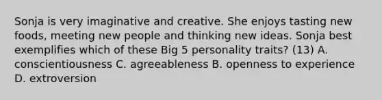 Sonja is very imaginative and creative. She enjoys tasting new foods, meeting new people and thinking new ideas. Sonja best exemplifies which of these Big 5 personality traits? (13) A. conscientiousness C. agreeableness B. openness to experience D. extroversion