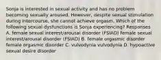 Sonja is interested in sexual activity and has no problem becoming sexually aroused. However, despite sexual stimulation during intercourse, she cannot achieve orgasm. Which of the following sexual dysfunctions is Sonja experiencing? Responses A. female sexual interest/arousal disorder (FSIAD) female sexual interest/arousal disorder (FSIAD) B. female orgasmic disorder female orgasmic disorder C. vulvodynia vulvodynia D. hypoactive sexual desire disorder