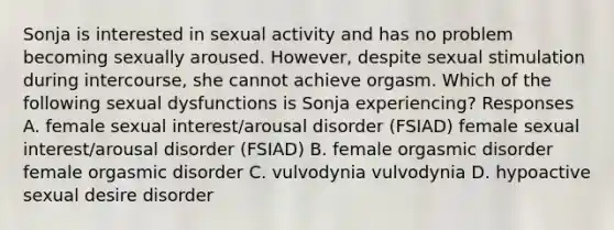 Sonja is interested in sexual activity and has no problem becoming sexually aroused. However, despite sexual stimulation during intercourse, she cannot achieve orgasm. Which of the following sexual dysfunctions is Sonja experiencing? Responses A. female sexual interest/arousal disorder (FSIAD) female sexual interest/arousal disorder (FSIAD) B. female orgasmic disorder female orgasmic disorder C. vulvodynia vulvodynia D. hypoactive sexual desire disorder