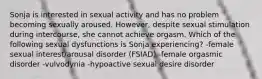 Sonja is interested in sexual activity and has no problem becoming sexually aroused. However, despite sexual stimulation during intercourse, she cannot achieve orgasm. Which of the following sexual dysfunctions is Sonja experiencing? -female sexual interest/arousal disorder (FSIAD) -female orgasmic disorder -vulvodynia -hypoactive sexual desire disorder