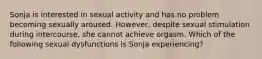 Sonja is interested in sexual activity and has no problem becoming sexually aroused. However, despite sexual stimulation during intercourse, she cannot achieve orgasm. Which of the following sexual dysfunctions is Sonja experiencing?