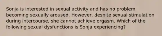 Sonja is interested in sexual activity and has no problem becoming sexually aroused. However, despite sexual stimulation during intercourse, she cannot achieve orgasm. Which of the following sexual dysfunctions is Sonja experiencing?