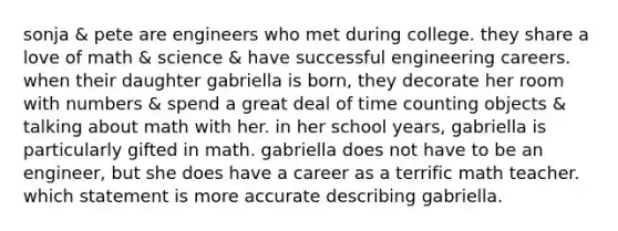 sonja & pete are engineers who met during college. they share a love of math & science & have successful engineering careers. when their daughter gabriella is born, they decorate her room with numbers & spend a great deal of time counting objects & talking about math with her. in her school years, gabriella is particularly gifted in math. gabriella does not have to be an engineer, but she does have a career as a terrific math teacher. which statement is more accurate describing gabriella.