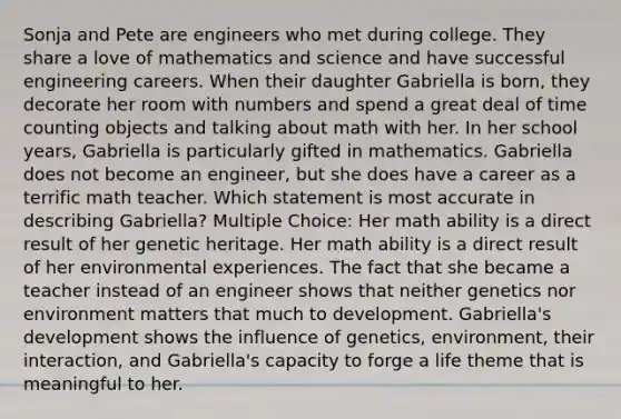 Sonja and Pete are engineers who met during college. They share a love of mathematics and science and have successful engineering careers. When their daughter Gabriella is born, they decorate her room with numbers and spend a great deal of time counting objects and talking about math with her. In her school years, Gabriella is particularly gifted in mathematics. Gabriella does not become an engineer, but she does have a career as a terrific math teacher. Which statement is most accurate in describing Gabriella? Multiple Choice: Her math ability is a direct result of her genetic heritage. Her math ability is a direct result of her environmental experiences. The fact that she became a teacher instead of an engineer shows that neither genetics nor environment matters that much to development. Gabriella's development shows the influence of genetics, environment, their interaction, and Gabriella's capacity to forge a life theme that is meaningful to her.