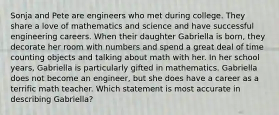 Sonja and Pete are engineers who met during college. They share a love of mathematics and science and have successful engineering careers. When their daughter Gabriella is born, they decorate her room with numbers and spend a great deal of time counting objects and talking about math with her. In her school years, Gabriella is particularly gifted in mathematics. Gabriella does not become an engineer, but she does have a career as a terrific math teacher. Which statement is most accurate in describing Gabriella?