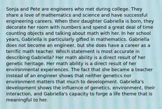 Sonja and Pete are engineers who met during college. They share a love of mathematics and science and have successful engineering careers. When their daughter Gabriella is born, they decorate her room with numbers and spend a great deal of time counting objects and talking about math with her. In her school years, Gabriella is particularly gifted in mathematics. Gabriella does not become an engineer, but she does have a career as a terrific math teacher. Which statement is most accurate in describing Gabriella? Her math ability is a direct result of her genetic heritage. Her math ability is a direct result of her environmental experiences. The fact that she became a teacher instead of an engineer shows that neither genetics nor environment matters that much to development. Gabriella's development shows the influence of genetics, environment, their interaction, and Gabriella's capacity to forge a life theme that is meaningful to her.