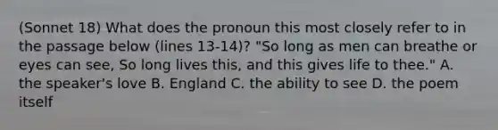 (Sonnet 18) What does the pronoun this most closely refer to in the passage below (lines 13-14)? "So long as men can breathe or eyes can see, So long lives this, and this gives life to thee." A. the speaker's love B. England C. the ability to see D. the poem itself