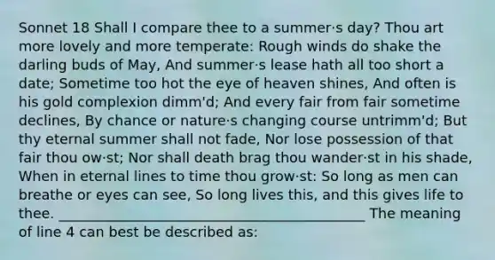 Sonnet 18 Shall I compare thee to a summer·s day? Thou art more lovely and more temperate: Rough winds do shake the darling buds of May, And summer·s lease hath all too short a date; Sometime too hot the eye of heaven shines, And often is his gold complexion dimm'd; And every fair from fair sometime declines, By chance or nature·s changing course untrimm'd; But thy eternal summer shall not fade, Nor lose possession of that fair thou ow·st; Nor shall death brag thou wander·st in his shade, When in eternal lines to time thou grow·st: So long as men can breathe or eyes can see, So long lives this, and this gives life to thee. ____________________________________________ The meaning of line 4 can best be described as: