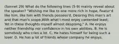 (Sonnet 29) What do the following lines (5-9) mainly reveal about the speaker? "Wishing me like to one more rich in hope, Featur'd like him, like him with friends possess'd, Desiring this man's art and that man's scope,With what I most enjoy contented least; Yet in these thoughts myself almost despising," A. He enjoys neither friendship nor confidence in his own abilities. B. He is somebody who cries a lot. C. He hates himself for being such a loser. D. He has a lot of friends whose company he enjoys.