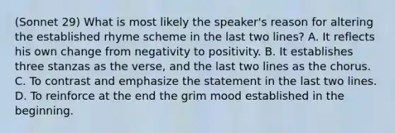 (Sonnet 29) What is most likely the speaker's reason for altering the established rhyme scheme in the last two lines? A. It reflects his own change from negativity to positivity. B. It establishes three stanzas as the verse, and the last two lines as the chorus. C. To contrast and emphasize the statement in the last two lines. D. To reinforce at the end the grim mood established in the beginning.