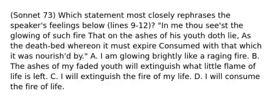 (Sonnet 73) Which statement most closely rephrases the speaker's feelings below (lines 9-12)? "In me thou see'st the glowing of such fire That on the ashes of his youth doth lie, As the death-bed whereon it must expire Consumed with that which it was nourish'd by." A. I am glowing brightly like a raging fire. B. The ashes of my faded youth will extinguish what little flame of life is left. C. I will extinguish the fire of my life. D. I will consume the fire of life.