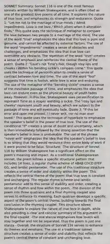 SONNET Summary: Sonnet 116 is one of the most famous sonnets written by William Shakespeare, and is often cited as one of the greatest love poems of all time. It explores the nature of true love, and emphasizes its strength and endurance. Quote 1: "Let me not to the marriage of true minds / Admit impediments. Love is not love / Which alters when it alteration finds." This quote uses the technique of metaphor to compare the love between two people to a marriage of the mind. The use of the word "true" emphasizes the idea that this love is pure and genuine, and cannot be affected by external factors. The use of the word "impediments" creates a sense of obstacles and challenges, and emphasizes the idea that true love can overcome any obstacle. The repetition of the word "love" creates a sense of emphasis and reinforces the central theme of the poem. Quote 2: "Love's not Time's fool, though rosy lips and cheeks / Within his bending sickle's compass come." This quote uses the technique of personification to create a sense of contrast between love and time. The use of the word "fool" suggests that time is foolish, while love is wise and enduring. The use of the metaphor of the "bending sickle" creates a sense of the inevitable passage of time, and emphasizes the idea that love can endure even as the physical beauty of youth fades away. However, in this line, Shakespeare uses personification to represent Time as a reaper wielding a sickle. The "rosy lips and cheeks" represent youth and beauty, which are subject to the passage of time and will eventually fade. Quote 3: "If this be error and upon me proved, / I never writ, nor no man ever loved." This quote uses the technique of hyperbole to emphasize the speaker's belief in the power of true love. The use of the conditional "if" creates a sense of doubt and uncertainty, which is then immediately followed by the strong assertion that the speaker's belief in love is unshakable. The use of the phrase "never writ" emphasizes the idea that the speaker's belief in love is so strong that they would renounce their entire body of work if it were proved to be false. Structure: -The structure of Sonnet 116 by William Shakespeare has a significant effect on the poem's meaning and impact. As a traditional Shakespearean sonnet, the poem follows a specific structural pattern that includes 14 lines, a regular rhyme scheme of ABAB CDCD EFEF GG, and iambic pentameter. -The use of this traditional structure creates a sense of order and stability within the poem. This reflects the central theme of the poem: that true love is constant and unchanging. The regular rhyme scheme and iambic pentameter add to this sense of stability and order, creating a sense of rhythm and flow within the poem. -The division of the poem into three quatrains and a final rhyming couplet also serves to enhance its meaning. Each quatrain develops a specific aspect of the poem's central theme, building towards the final conclusion in the rhyming couplet. This structure allows Shakespeare to explore the nature of true love in depth, while also providing a clear and concise summary of his argument in the final couplet. -The one stanza emphasises how lovers will stay together and not be separated, thus the poem is just one stanza - Overall, the structure of Sonnet 116 serves to enhance its themes and emotions. The use of a traditional sonnet structure creates a sense of order and stability that reflects the poem's central theme of constant and unchanging love.