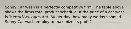 Sonny Car Wash is a perfectly competitive firm. The table above shows the firms total product schedule. If the price of a car wash is 10 and the wage rate is80 per day, how many workers should Sonny Car wash employ to maximize its profit?