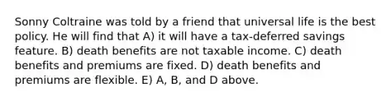 Sonny Coltraine was told by a friend that universal life is the best policy. He will find that A) it will have a tax-deferred savings feature. B) death benefits are not taxable income. C) death benefits and premiums are fixed. D) death benefits and premiums are flexible. E) A, B, and D above.