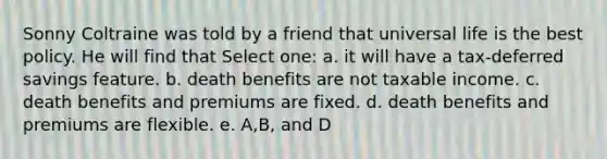 Sonny Coltraine was told by a friend that universal life is the best policy. He will find that Select one: a. it will have a tax-deferred savings feature. b. death benefits are not taxable income. c. death benefits and premiums are fixed. d. death benefits and premiums are flexible. e. A,B, and D