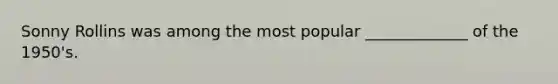 Sonny Rollins was among the most popular _____________ of the 1950's.