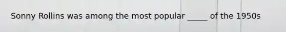 Sonny Rollins was among the most popular _____ of the 1950s