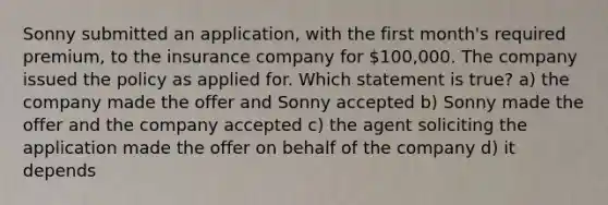 Sonny submitted an application, with the first month's required premium, to the insurance company for 100,000. The company issued the policy as applied for. Which statement is true? a) the company made the offer and Sonny accepted b) Sonny made the offer and the company accepted c) the agent soliciting the application made the offer on behalf of the company d) it depends