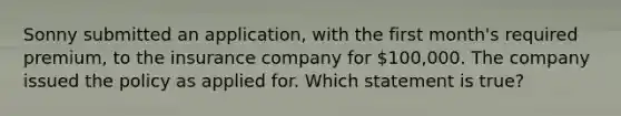 Sonny submitted an application, with the first month's required premium, to the insurance company for 100,000. The company issued the policy as applied for. Which statement is true?