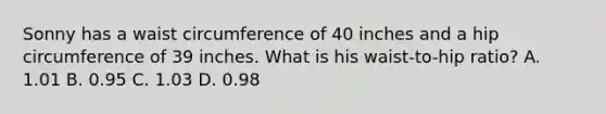 Sonny has a waist circumference of 40 inches and a hip circumference of 39 inches. What is his waist-to-hip ratio? A. 1.01 B. 0.95 C. 1.03 D. 0.98