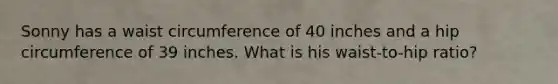 Sonny has a waist circumference of 40 inches and a hip circumference of 39 inches. What is his waist-to-hip ratio?