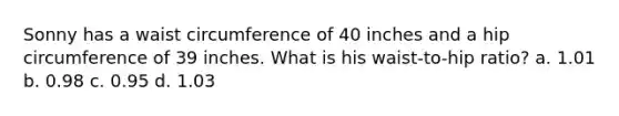 Sonny has a waist circumference of 40 inches and a hip circumference of 39 inches. What is his waist-to-hip ratio? a. 1.01 b. 0.98 c. 0.95 d. 1.03
