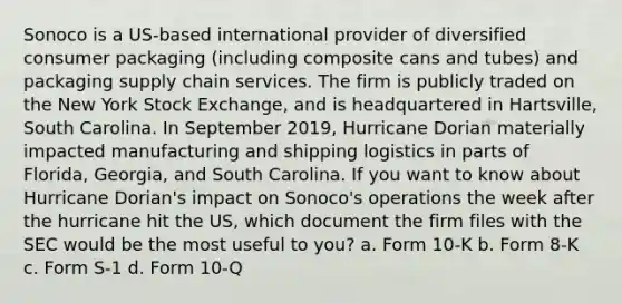 Sonoco is a US-based international provider of diversified consumer packaging (including composite cans and tubes) and packaging supply chain services. The firm is publicly traded on the New York Stock Exchange, and is headquartered in Hartsville, South Carolina. In September 2019, Hurricane Dorian materially impacted manufacturing and shipping logistics in parts of Florida, Georgia, and South Carolina. If you want to know about Hurricane Dorian's impact on Sonoco's operations the week after the hurricane hit the US, which document the firm files with the SEC would be the most useful to you? a. Form 10-K b. Form 8-K c. Form S-1 d. Form 10-Q