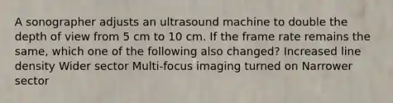 A sonographer adjusts an ultrasound machine to double the depth of view from 5 cm to 10 cm. If the frame rate remains the same, which one of the following also changed? Increased line density Wider sector Multi-focus imaging turned on Narrower sector