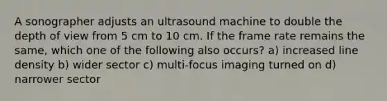 A sonographer adjusts an ultrasound machine to double the depth of view from 5 cm to 10 cm. If the frame rate remains the same, which one of the following also occurs? a) increased line density b) wider sector c) multi-focus imaging turned on d) narrower sector