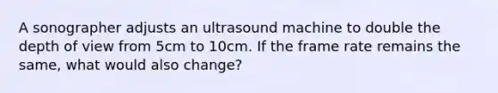 A sonographer adjusts an ultrasound machine to double the depth of view from 5cm to 10cm. If the frame rate remains the same, what would also change?