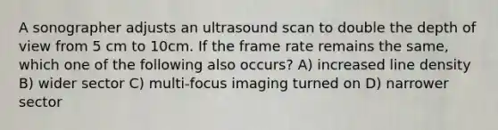 A sonographer adjusts an ultrasound scan to double the depth of view from 5 cm to 10cm. If the frame rate remains the same, which one of the following also occurs? A) increased line density B) wider sector C) multi-focus imaging turned on D) narrower sector