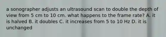 a sonographer adjusts an ultrasound scan to double the depth of view from 5 cm to 10 cm. what happens to the frame rate? A. it is halved B. it doubles C. it increases from 5 to 10 Hz D. it is unchanged