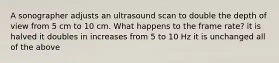 A sonographer adjusts an ultrasound scan to double the depth of view from 5 cm to 10 cm. What happens to the frame rate? it is halved it doubles in increases from 5 to 10 Hz it is unchanged all of the above