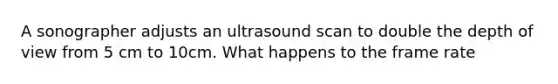 A sonographer adjusts an ultrasound scan to double the depth of view from 5 cm to 10cm. What happens to the frame rate