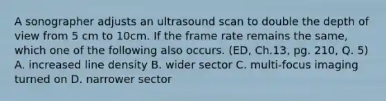 A sonographer adjusts an ultrasound scan to double the depth of view from 5 cm to 10cm. If the frame rate remains the same, which one of the following also occurs. (ED, Ch.13, pg. 210, Q. 5) A. increased line density B. wider sector C. multi-focus imaging turned on D. narrower sector