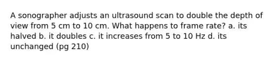 A sonographer adjusts an ultrasound scan to double the depth of view from 5 cm to 10 cm. What happens to frame rate? a. its halved b. it doubles c. it increases from 5 to 10 Hz d. its unchanged (pg 210)