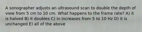 A sonographer adjusts an ultrasound scan to double the depth of view from 5 cm to 10 cm. What happens to the frame rate? A) it is halved B) it doubles C) in increases from 5 to 10 Hz D) it is unchanged E) all of the above