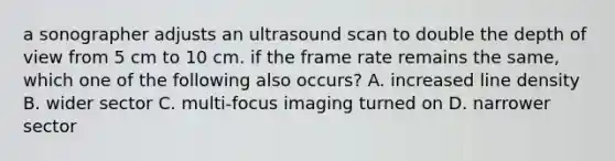 a sonographer adjusts an ultrasound scan to double the depth of view from 5 cm to 10 cm. if the frame rate remains the same, which one of the following also occurs? A. increased line density B. wider sector C. multi-focus imaging turned on D. narrower sector