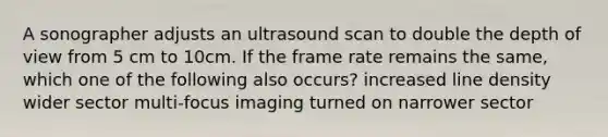 A sonographer adjusts an ultrasound scan to double the depth of view from 5 cm to 10cm. If the frame rate remains the same, which one of the following also occurs? increased line density wider sector multi-focus imaging turned on narrower sector