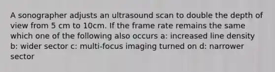 A sonographer adjusts an ultrasound scan to double the depth of view from 5 cm to 10cm. If the frame rate remains the same which one of the following also occurs a: increased line density b: wider sector c: multi-focus imaging turned on d: narrower sector