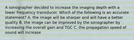 A sonographer decided to increase the imaging depth with a lower frequency transducer. Which of the following is an accurate statement? A. the image will be sharper and will have a better quality B. the image can be improved by the sonographer by increasing the overall gain and TGC C. the propagation speed of sound will increase