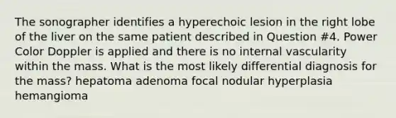 The sonographer identifies a hyperechoic lesion in the right lobe of the liver on the same patient described in Question #4. Power Color Doppler is applied and there is no internal vascularity within the mass. What is the most likely differential diagnosis for the mass? hepatoma adenoma focal nodular hyperplasia hemangioma