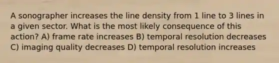 A sonographer increases the line density from 1 line to 3 lines in a given sector. What is the most likely consequence of this action? A) frame rate increases B) temporal resolution decreases C) imaging quality decreases D) temporal resolution increases