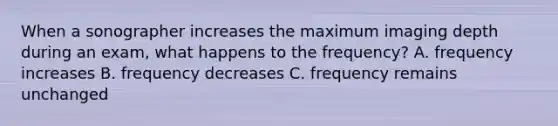 When a sonographer increases the maximum imaging depth during an exam, what happens to the frequency? A. frequency increases B. frequency decreases C. frequency remains unchanged