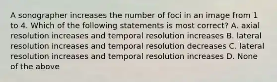 A sonographer increases the number of foci in an image from 1 to 4. Which of the following statements is most correct? A. axial resolution increases and temporal resolution increases B. lateral resolution increases and temporal resolution decreases C. lateral resolution increases and temporal resolution increases D. None of the above