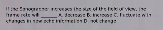 If the Sonographer increases the size of the field of view, the frame rate will _______ A. decrease B. increase C. fluctuate with changes in new echo information D. not change