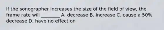 If the sonographer increases the size of the field of view, the frame rate will ________ A. decrease B. increase C. cause a 50% decrease D. have no effect on